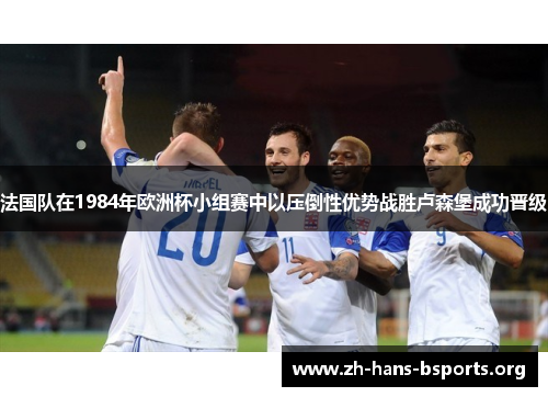 法国队在1984年欧洲杯小组赛中以压倒性优势战胜卢森堡成功晋级 法国队在1984年欧洲杯小组赛中以压倒性优势战胜卢森堡成功晋级