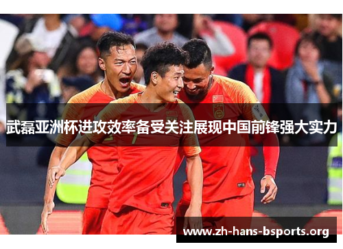 武磊亚洲杯进攻效率备受关注展现中国前锋强大实力 武磊亚洲杯进攻效率备受关注展现中国前锋强大实力
