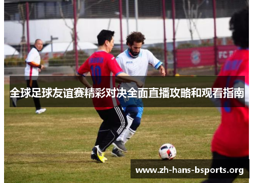 全球足球友谊赛精彩对决全面直播攻略和观看指南 全球足球友谊赛精彩对决全面直播攻略和观看指南