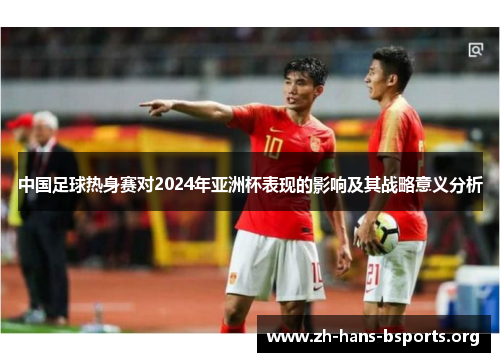 中国足球热身赛对2024年亚洲杯表现的影响及其战略意义分析 中国足球热身赛对2024年亚洲杯表现的影响及其战略意义分析