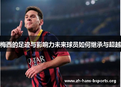 梅西的足迹与影响力未来球员如何继承与超越 梅西的足迹与影响力未来球员如何继承与超越