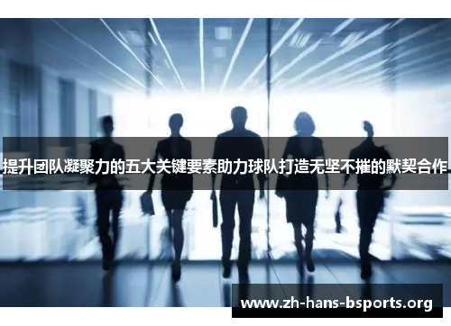 提升团队凝聚力的五大关键要素助力球队打造无坚不摧的默契合作 提升团队凝聚力的五大关键要素助力球队打造无坚不摧的默契合作