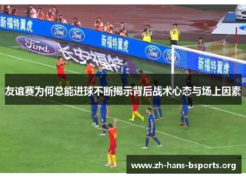 友谊赛为何总能进球不断揭示背后战术心态与场上因素 友谊赛为何总能进球不断揭示背后战术心态与场上因素